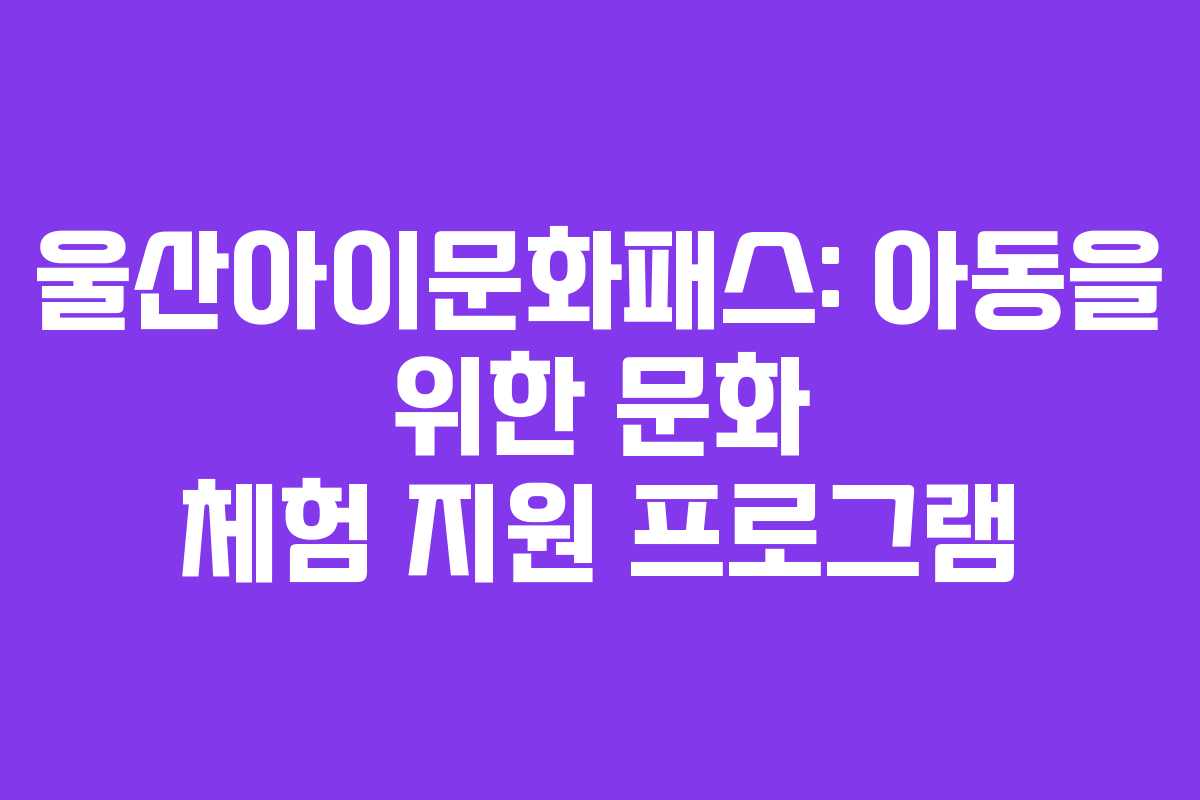 울산아이문화패스: 아동을 위한 문화 체험 지원 프로그램 울산아이문화패스: 아동을 위한 문화 체험 지원 프로그램