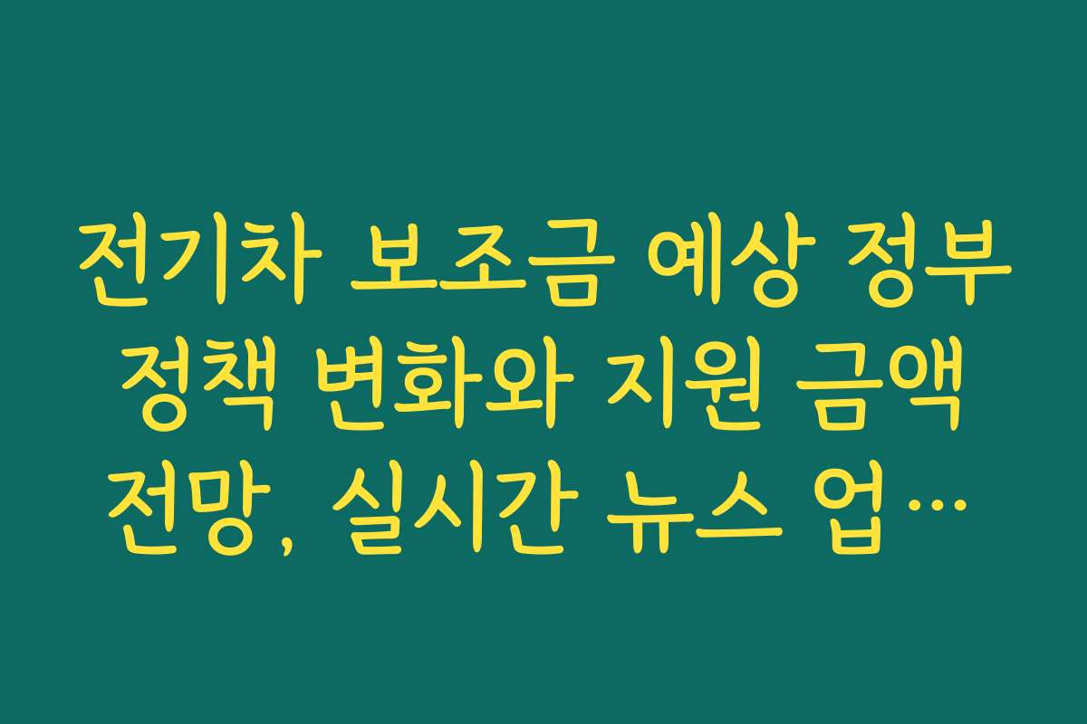 전기차 보조금 예상 정부 정책 변화와 지원 금액 전망, 실시간 뉴스 업데이트