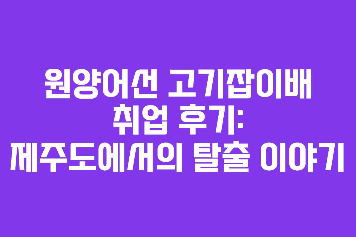 원양어선 고기잡이배 취업 후기: 제주도에서의 탈출 이야기 원양어선 고기잡이배 취업 후기: 제주도에서의 탈출 이야기