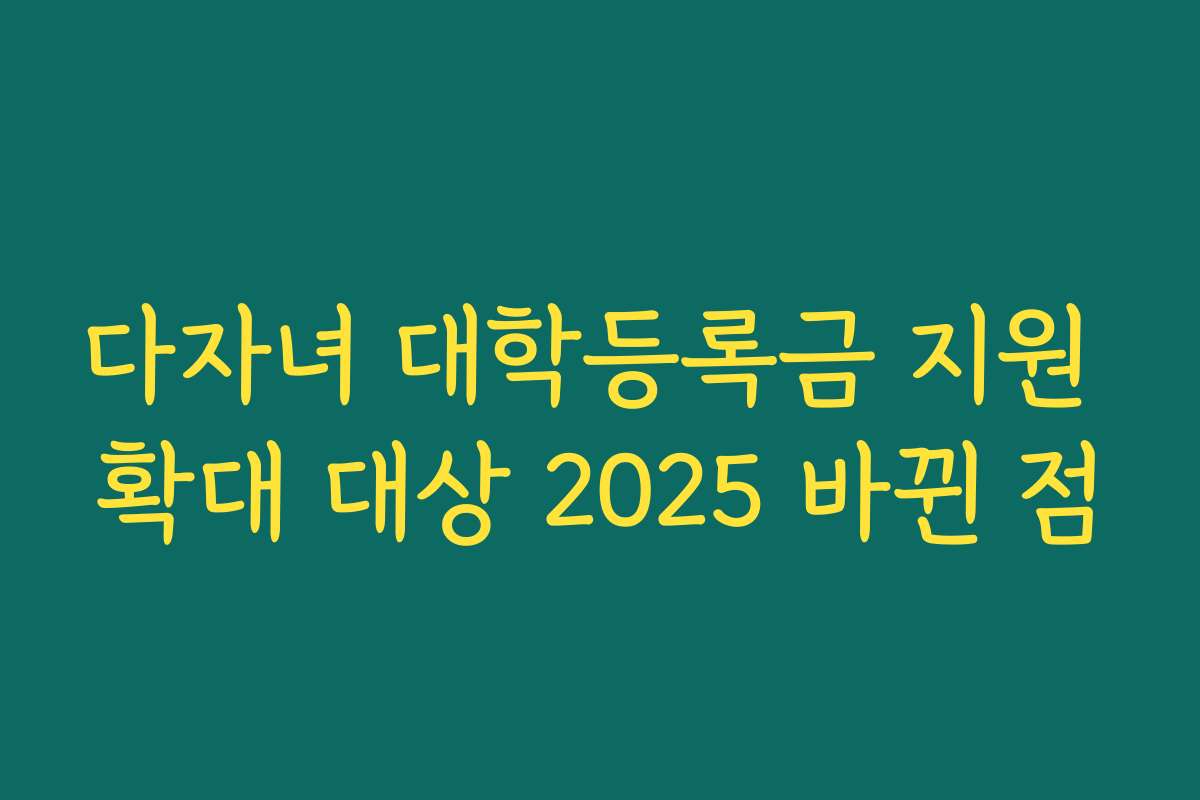 다자녀 대학등록금 지원 확대 대상 2025 바뀐 점