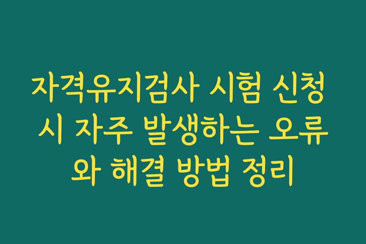 자격유지검사 시험 신청 시 자주 발생하는 오류와 해결 방법 정리