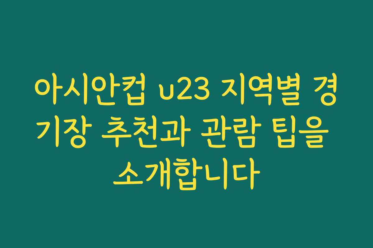 아시안컵 u23 지역별 경기장 추천과 관람 팁을 소개합니다